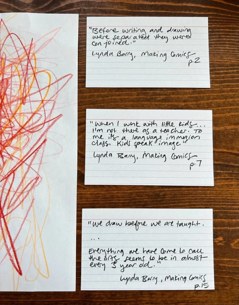 Notecards by a piece of paper scribbled in red and orange. Notes read: Before writing and drawing were separated they were conjoined. When I work with little kids I'm not there as a teacher. To me it's a language immersion class. Kids speak image. We draw before we are taught. Everything we have come to call art seems to be in almost every 3 year old. Lynda Barry, Making Comics