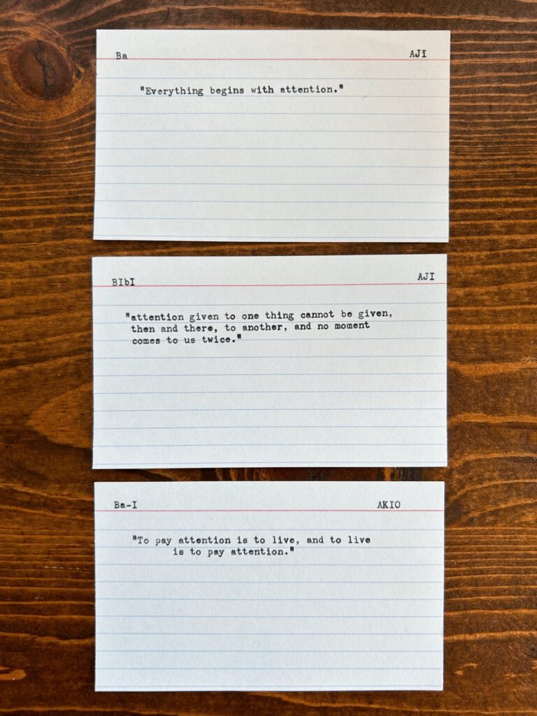 Index cards. "Everything begins with attention." "attention given to one thing cannot be given, then and there, to another, and no moment comes to us twice." Ba-I "To pay attention is to live, and to live is to pay attention."