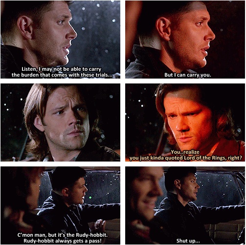 Dean from Supernatural quotes Samwise while driving the Impala in the rain: Listen, I may not be able to carry the burden that comes with these trials, but I can carry you." Sam says, "You realize you just kinda quoted Lord of the Rings, right?" Dean: "C'mon man, but it's the Rudy hobbit. Rudy hobbit always gets a pass!" Sam laughs. Dean: "Shut up!" 