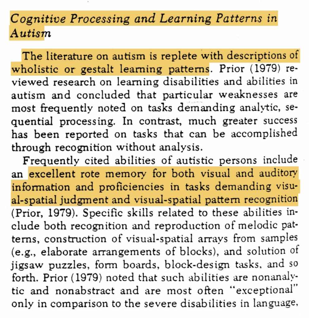 Cognitive Processing and Learning Patterns in
Autism
The literature on autism is replete with descriptions of wholistic or gestalt learning

excellent rote memory for both visual and auditory information and proficiencies in tasks demanding visu-al-spatial judgment and visual-spatial pattern