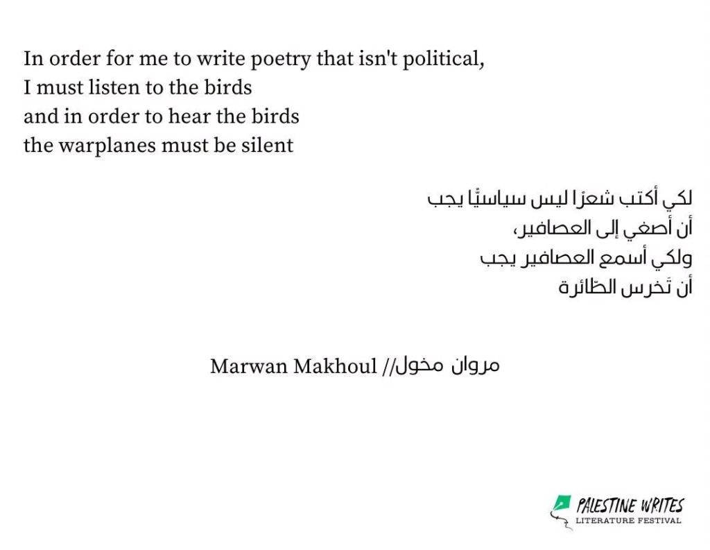 Poem by Marwan Makhoul: In order for me to writer poetry that isn't political, I must listen to the birds and in order to hear the birds the warplanes must be silent. Source: Palestine Writers Literature Festival