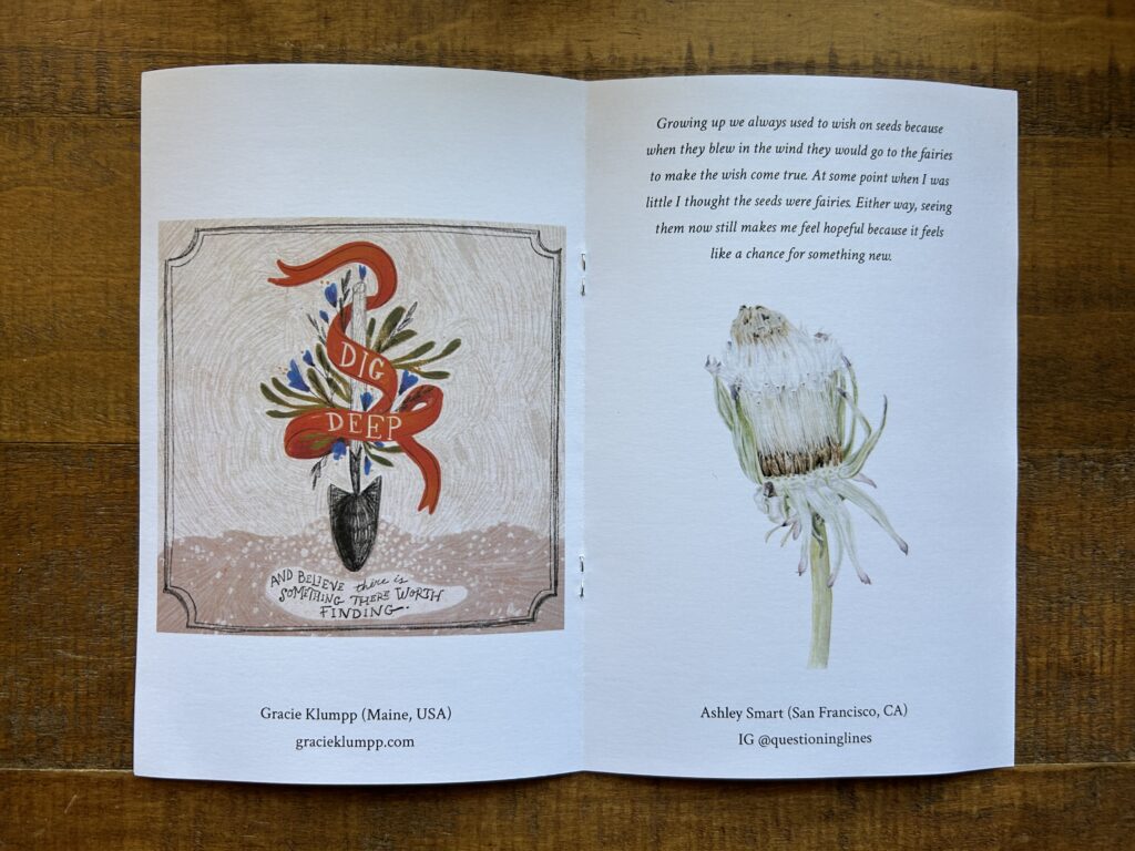 Illustration of a shovel hovering above ground with a red ribbow around it reads: Dig deep and trust there is something worth finding.

Across the page is text:  Growing up we always used to wish on seeds because when they blew in the wind they would go to the fairies to make the wish come true. At some point when I was little I thought the seeds were fairies. Either way, seeing them now still makes me feel hopeful because it feels like a chance for something new. 

And a colored pencil illustration of a closed dandelion seed head.