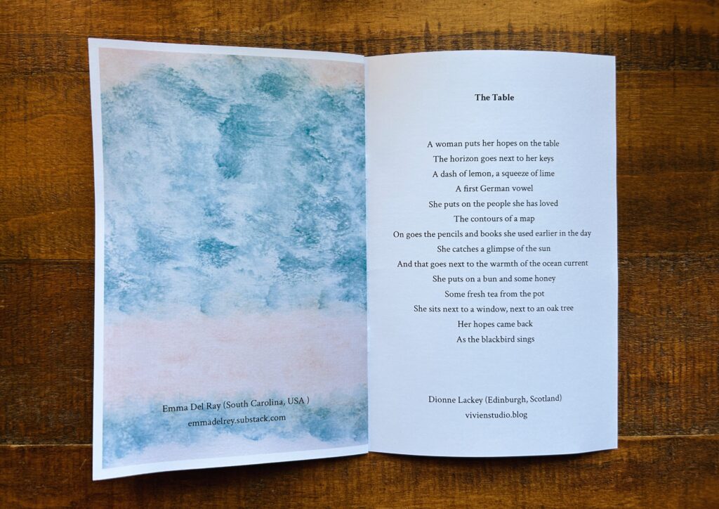 Blue and pink texture fill the left page in an abstract artwork.

The right is a poem.

The Table

A woman puts her hopes on the table

The horizon goes next to her keys 

A dash of lemon, a squeeze of lime

A first German vowel

She puts on the people she has loved 

The contours of a map 


On goes the pencils and books she used earlier in the day
She catches a glimpse of the sun 

And that goes next to the warmth of the ocean current

She puts on a bun and some honey

Some fresh tea from the pot

She sits next to a window, next to an oak tree

Her hopes came back 

As the blackbird sings
