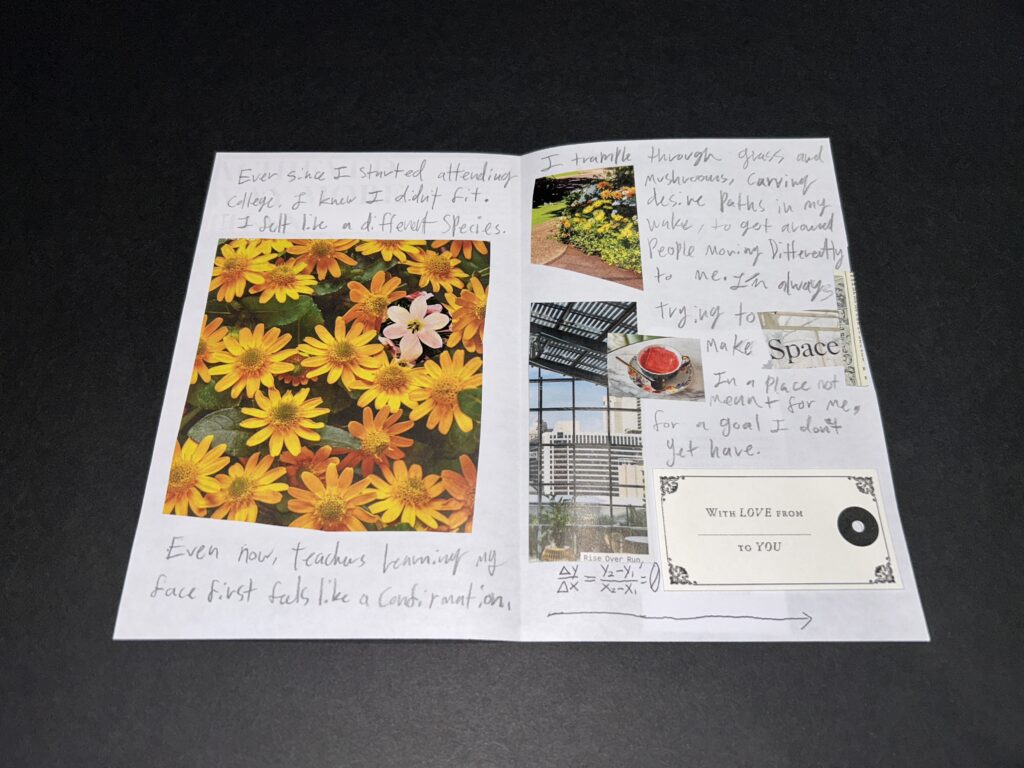 Handwritten text reads: Ever since I started attending college I knew I didn't fit. I felt like a different species." A collage of bright yellow daisy type flowers is overlaid with a six petaled flower in a peach color. Handwritten text continues: Even now, teachers learning my face first feels like a confirmation, I trample through grass and mushrooms carving desire paths in my wake to get around people moving differently to me. A collage shows a path and yellow flowers, a cup of tea, and a tall glass window with lots of overlapping lines. Text continues: I'm always trying to make space. Space is glued in from a magazine. Writing continues: in a place not meant for me and for a goal I don't yet have. A gift tag is glued in: with love from blank to you. A math equation that means a line rising (I had to ask) points to the back cover.