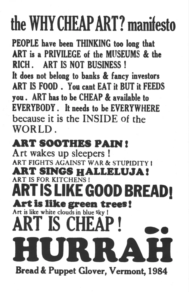 The why cheap art manifesto. People have been thinking too long that art is a privilege of the museums and the rich. Art is not business! It does not belong to banks and fancy investors. Art is food. You can't eat it but it feeds you. Art has to be cheap and available to everybody. It needs to be everywhere because it is inside of the world. Art soothes pain. Art wakes up sleepers. Art fights against war and stupidity. Art sings hallelujah! Art is for kitchens! Art is like good brea! Art is like green trees! Art is like white clouds in the blue sky! Art is cheap! Hurrah! Bread and Puppet Glover, Vermont. 1984.