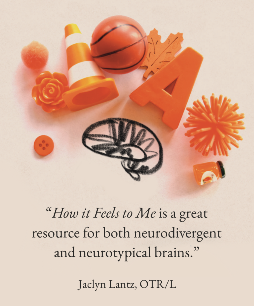 “How it Feels to Me is a wonderful explanation of what sensory experiences can feel like on the inside. A great resource for both neurodivergent and neurotypical brains.”

Jaclyn Lantz, OTR/L