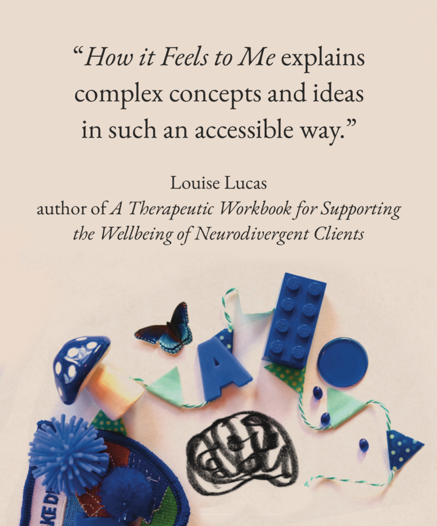 “How it Feels to Me explains complex concepts and ideas in such an accessible way.”

Louise Lucas, author of _A Therapeutic Workbook for Supporting the Wellbeing of Neurodivergent Clients_
