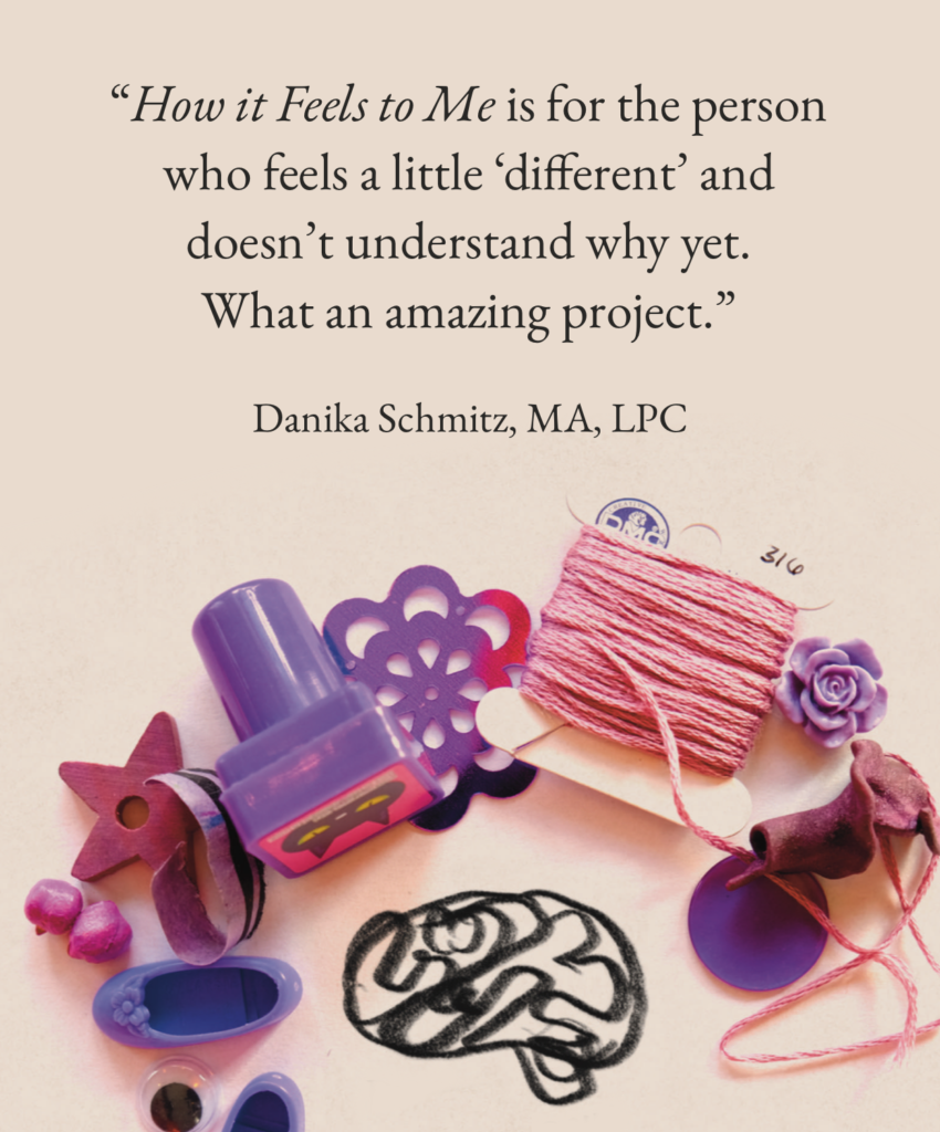 
“How it Feels to Me is for the person who feels a little ‘different’ and doesn’t understand why yet. What an amazing project.”

Danika Schmitz, MA, LPC