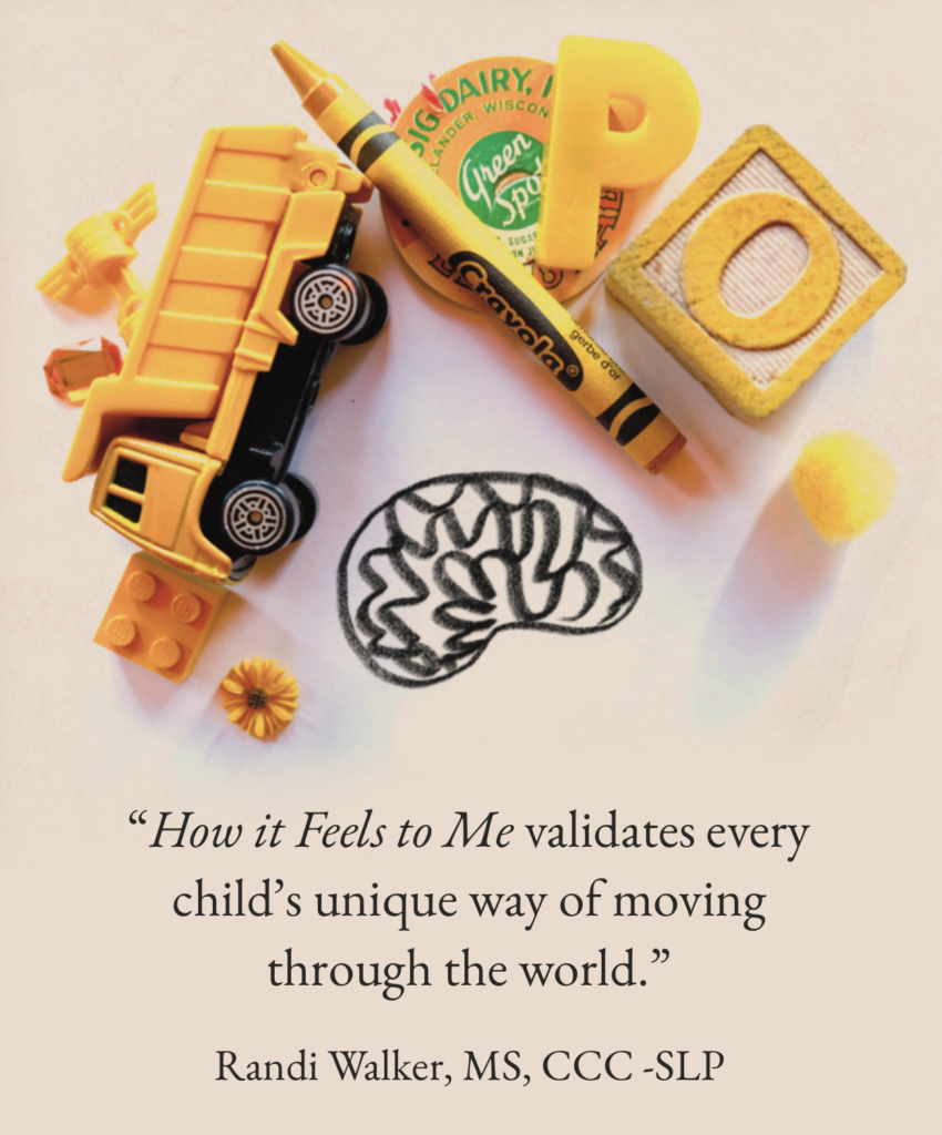 “How it Feels to Me validates every child’s unique way of moving through the world.”

Randi Walker, MS, CCC -SLP