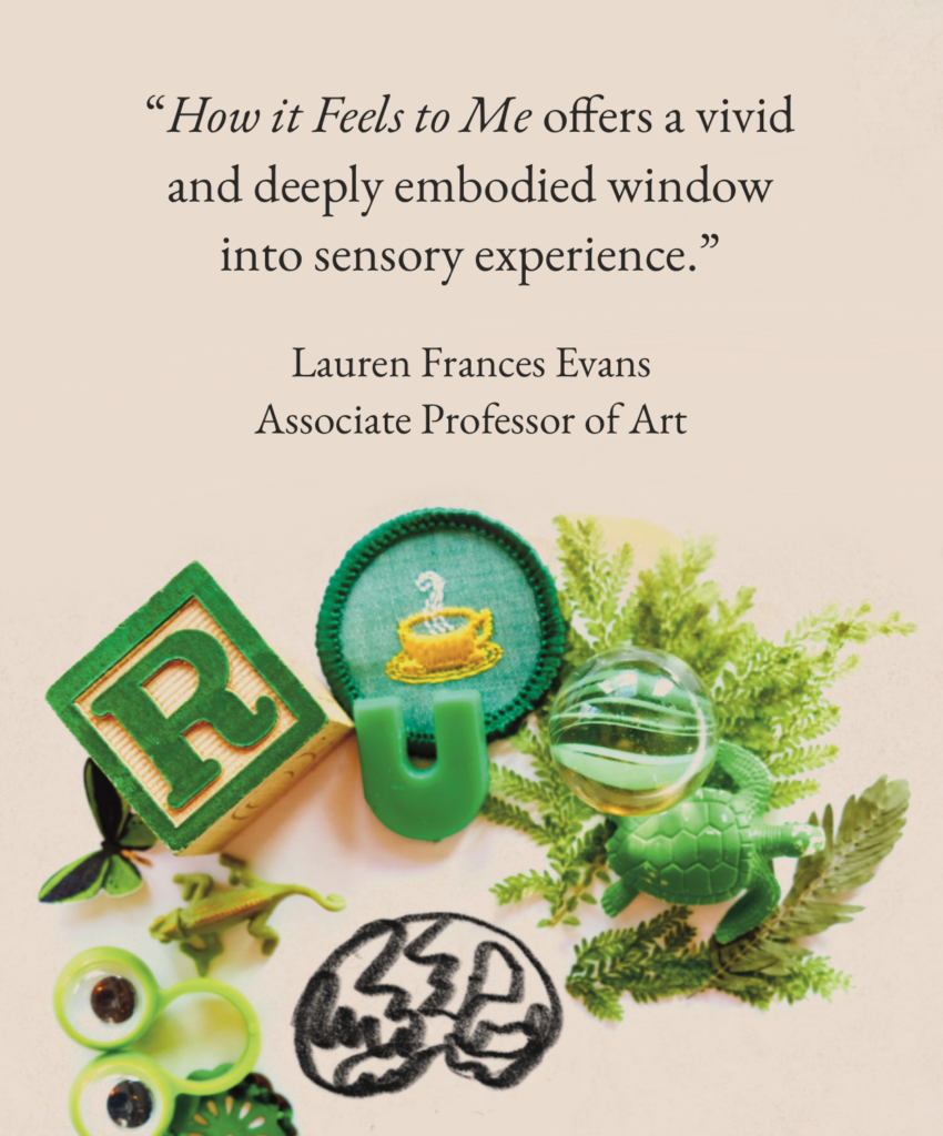 “How it Feels to Me offers a vivid and deeply embodied window into sensory experience.”

Lauren Frances Evans, Associate Professor of Art